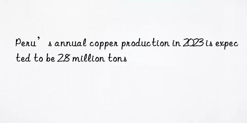 peru’s annual copper production in 2023 is expected to be 2.8 million tons
