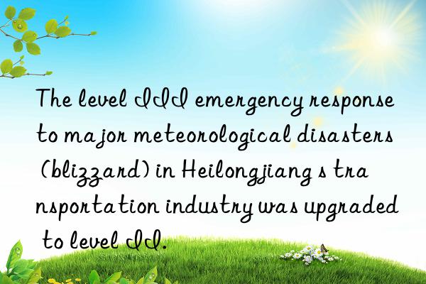 the level iii emergency response to major meteorological disasters (blizzard) in heilongjiang s transportation industry was upgraded to level ii.