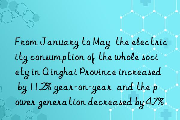 from january to may  the electricity consumption of the whole society in qinghai province increased by 11.2% year-on-year  and the power generation decreased by 4.7%