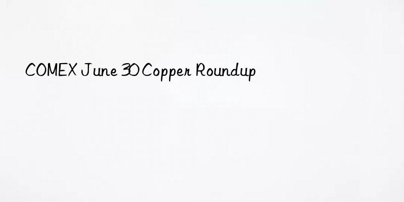 comex june 30 copper roundup
