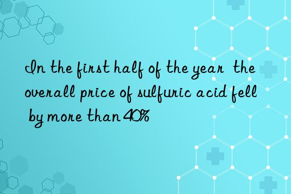 in the first half of the year  the overall price of sulfuric acid fell by more than 40%