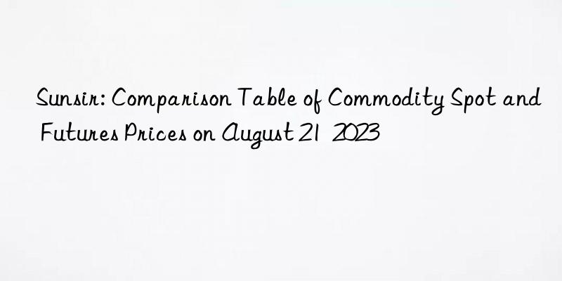 sunsir: comparison table of commodity spot and futures prices on august 21  2023