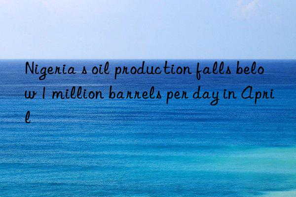 nigeria s oil production falls below 1 million barrels per day in april