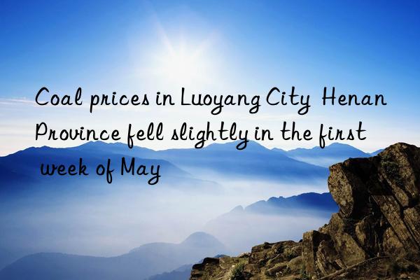 coal prices in luoyang city  henan province fell slightly in the first week of may