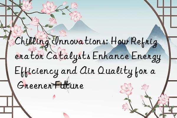 chilling innovations: how refrigerator catalysts enhance energy efficiency and air quality for a greener future