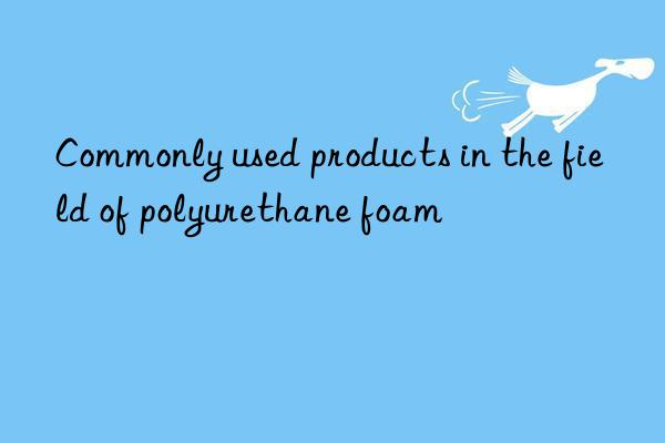commonly used products in the field of polyurethane foam