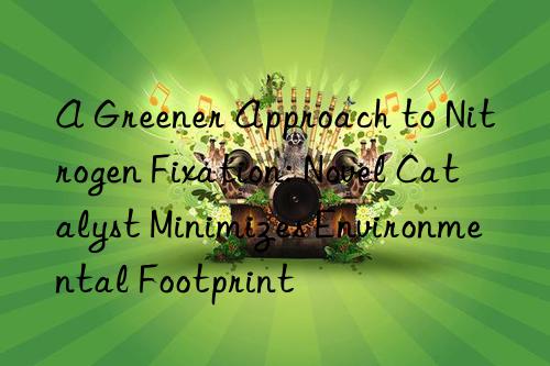 a greener approach to nitrogen fixation: novel catalyst minimizes environmental footprint
