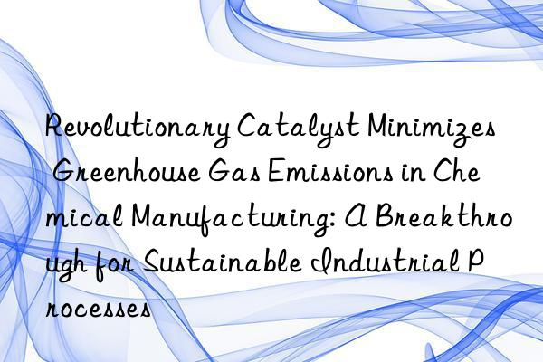 revolutionary catalyst minimizes greenhouse gas emissions in chemical manufacturing: a breakthrough for sustainable industrial processes
