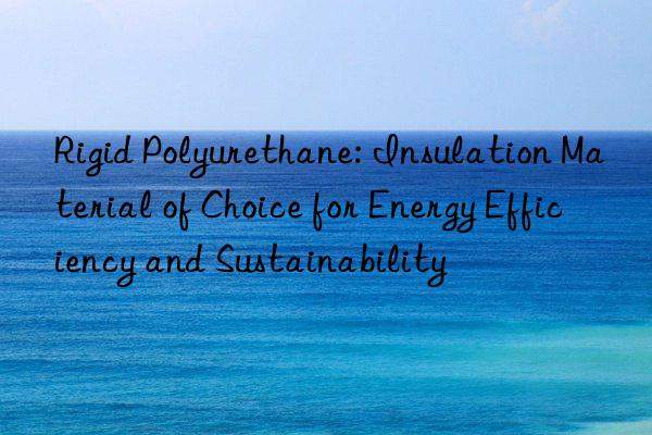rigid polyurethane: insulation material of choice for energy efficiency and sustainability