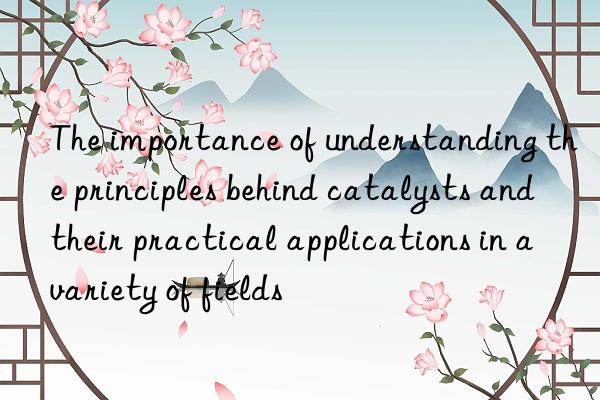 the importance of understanding the principles behind catalysts and their practical applications in a variety of fields