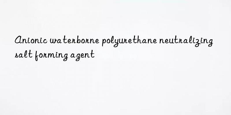 anionic waterborne polyurethane neutralizing salt forming agent