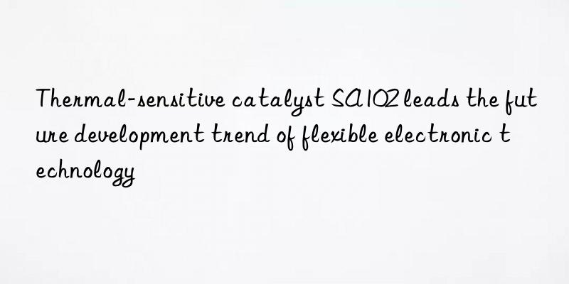 thermal-sensitive catalyst sa102 leads the future development trend of flexible electronic technology