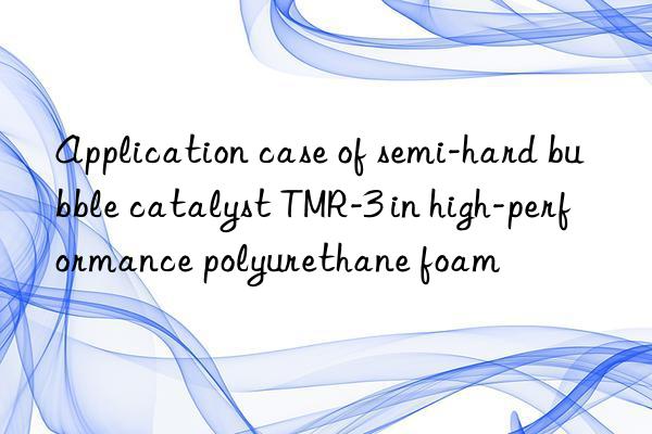application case of semi-hard bubble catalyst tmr-3 in high-performance polyurethane foam