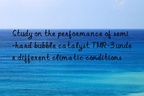 study on the performance of semi-hard bubble catalyst tmr-3 under different climatic conditions