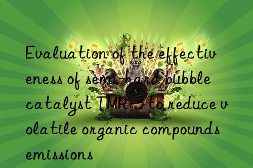 evaluation of the effectiveness of semi-hard bubble catalyst tmr-3 to reduce volatile organic compounds emissions