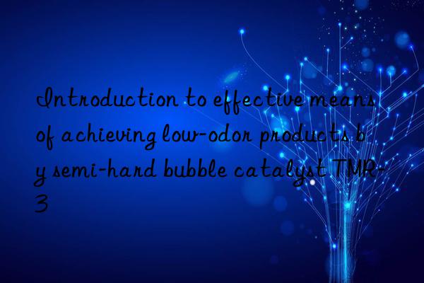 introduction to effective means of achieving low-odor products by semi-hard bubble catalyst tmr-3