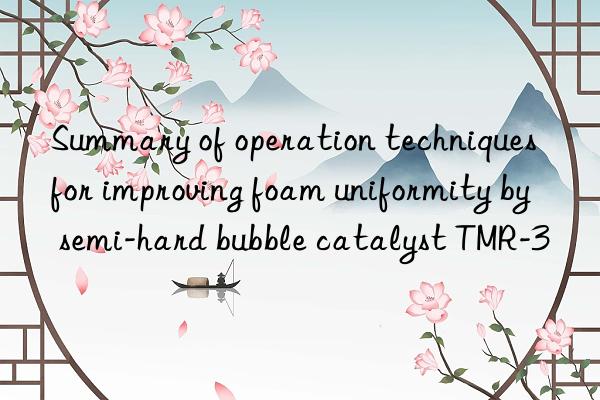 summary of operation techniques for improving foam uniformity by semi-hard bubble catalyst tmr-3
