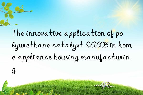 the innovative application of polyurethane catalyst sa603 in home appliance housing manufacturing