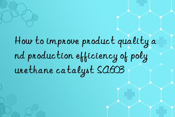 how to improve product quality and production efficiency of polyurethane catalyst sa603