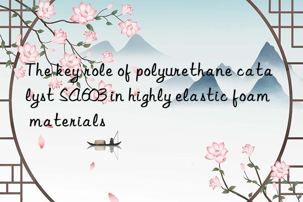 the key role of polyurethane catalyst sa603 in highly elastic foam materials
