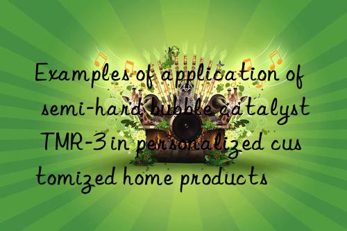 examples of application of semi-hard bubble catalyst tmr-3 in personalized customized home products