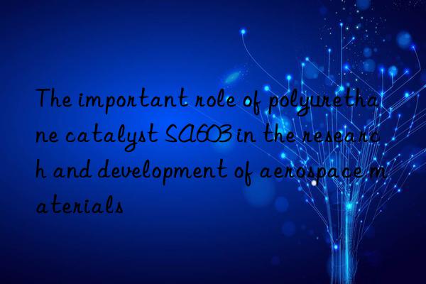 the important role of polyurethane catalyst sa603 in the research and development of aerospace materials