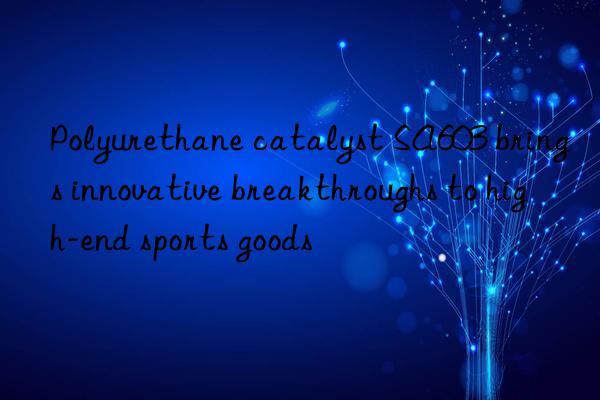 polyurethane catalyst sa603 brings innovative breakthroughs to high-end sports goods