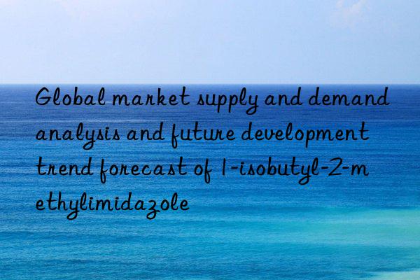 global market supply and demand analysis and future development trend forecast of 1-isobutyl-2-methylimidazole