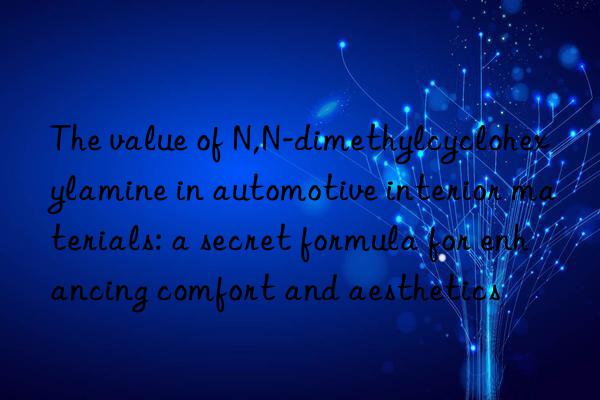 the value of n,n-dimethylcyclohexylamine in automotive interior materials: a secret formula for enhancing comfort and aesthetics
