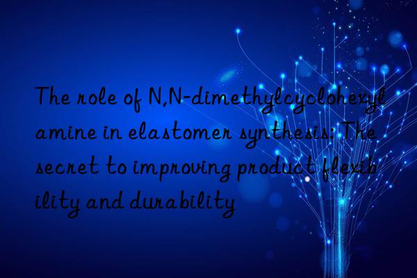 the role of n,n-dimethylcyclohexylamine in elastomer synthesis: the secret to improving product flexibility and durability