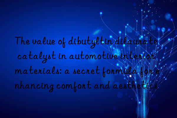the value of dibutyltin dilaurate catalyst in automotive interior materials: a secret formula for enhancing comfort and aesthetics