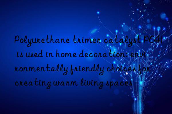 polyurethane trimer catalyst pc41 is used in home decoration: environmentally friendly choices for creating warm living spaces