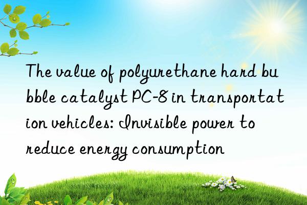 the value of polyurethane hard bubble catalyst pc-8 in transportation vehicles: invisible power to reduce energy consumption