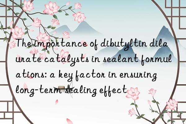 the importance of dibutyltin dilaurate catalysts in sealant formulations: a key factor in ensuring long-term sealing effect