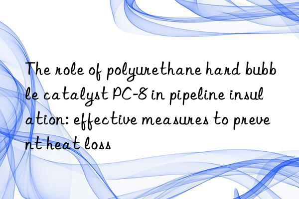 the role of polyurethane hard bubble catalyst pc-8 in pipeline insulation: effective measures to prevent heat loss