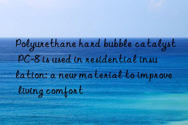 polyurethane hard bubble catalyst pc-8 is used in residential insulation: a new material to improve living comfort
