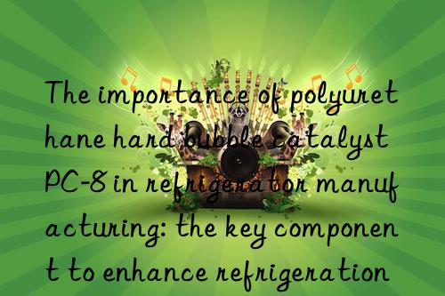 the importance of polyurethane hard bubble catalyst pc-8 in refrigerator manufacturing: the key component to enhance refrigeration effect