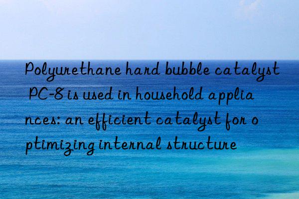 polyurethane hard bubble catalyst pc-8 is used in household appliances: an efficient catalyst for optimizing internal structure
