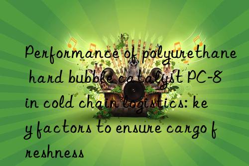 performance of polyurethane hard bubble catalyst pc-8 in cold chain logistics: key factors to ensure cargo freshness