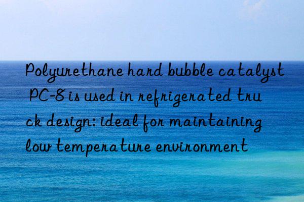 polyurethane hard bubble catalyst pc-8 is used in refrigerated truck design: ideal for maintaining low temperature environment