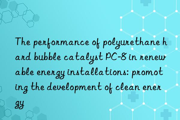 the performance of polyurethane hard bubble catalyst pc-8 in renewable energy installations: promoting the development of clean energy