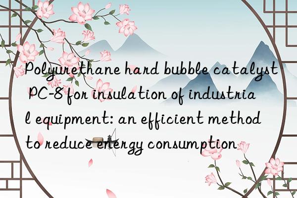 polyurethane hard bubble catalyst pc-8 for insulation of industrial equipment: an efficient method to reduce energy consumption