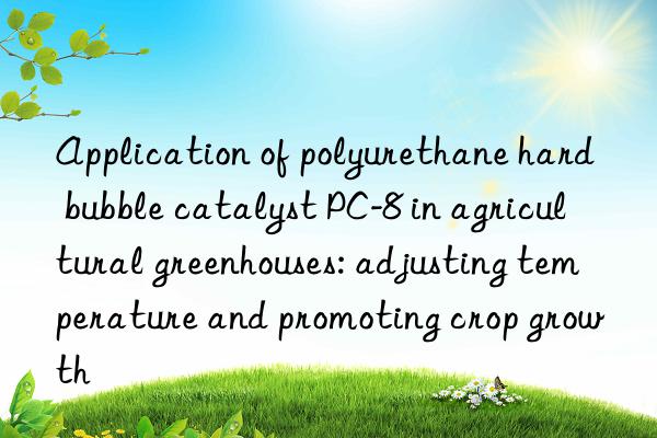 application of polyurethane hard bubble catalyst pc-8 in agricultural greenhouses: adjusting temperature and promoting crop growth