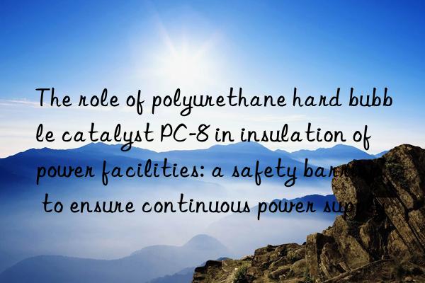 the role of polyurethane hard bubble catalyst pc-8 in insulation of power facilities: a safety barrier to ensure continuous power supply