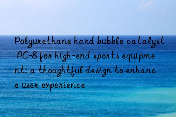 polyurethane hard bubble catalyst pc-8 for high-end sports equipment: a thoughtful design to enhance user experience