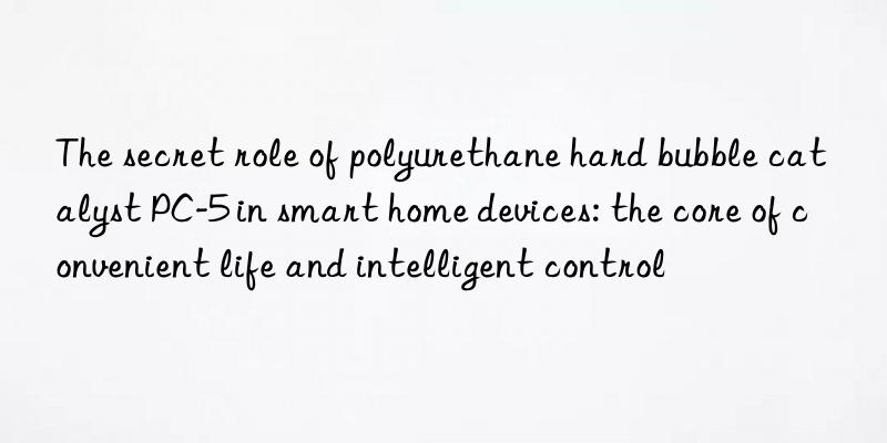 the secret role of polyurethane hard bubble catalyst pc-5 in smart home devices: the core of convenient life and intelligent control