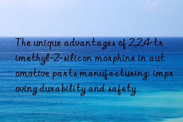 the unique advantages of 2,2,4-trimethyl-2-silicon morphine in automotive parts manufacturing: improving durability and safety