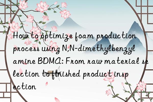 how to optimize foam production process using n,n-dimethylbenzylamine bdma: from raw material selection to finished product inspection
