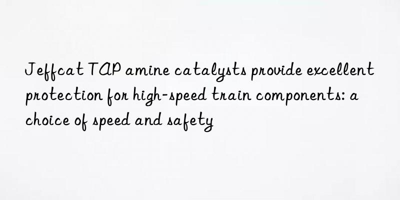 jeffcat tap amine catalysts provide excellent protection for high-speed train components: a choice of speed and safety