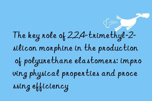 the key role of 2,2,4-trimethyl-2-silicon morphine in the production of polyurethane elastomers: improving physical properties and processing efficiency